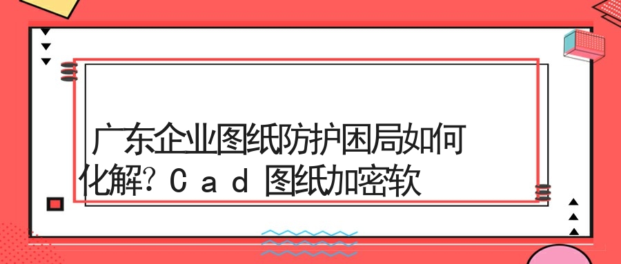 广东企业图纸防护困局如何化解？Cad图纸加密软