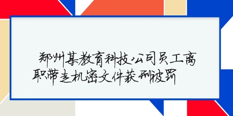 郑州某教育科技公司员工离职带走机密文件获刑被罚